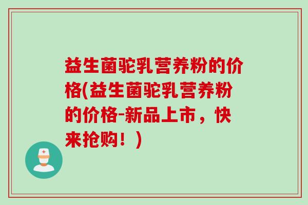 益生菌驼乳营养粉的价格(益生菌驼乳营养粉的价格-新品上市，快来抢购！)