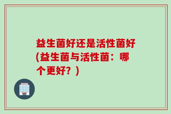 益生菌好还是活性菌好(益生菌与活性菌:哪个更好?) 益生菌好还是活性菌好(益生菌与活性菌:哪个更好?)