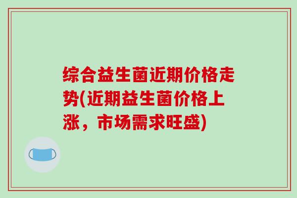 综合益生菌近期价格走势(近期益生菌价格上涨，市场需求旺盛)