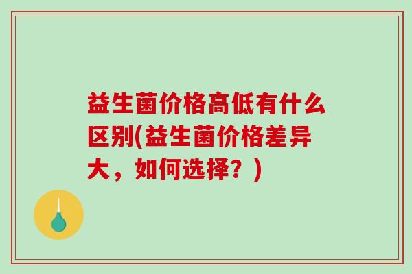 益生菌价格高低有什么区别(益生菌价格差异大，如何选择？)