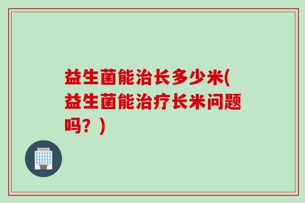益生菌能长多少米(益生菌能长米问题吗？)