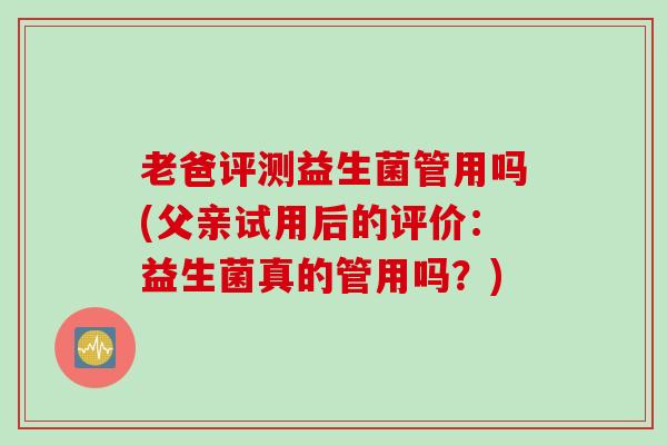 老爸评测益生菌管用吗(父亲试用后的评价:益生菌真的管用吗?) 老爸评测益生菌管用吗(父亲试用后的评价:益生菌真的管用吗?)