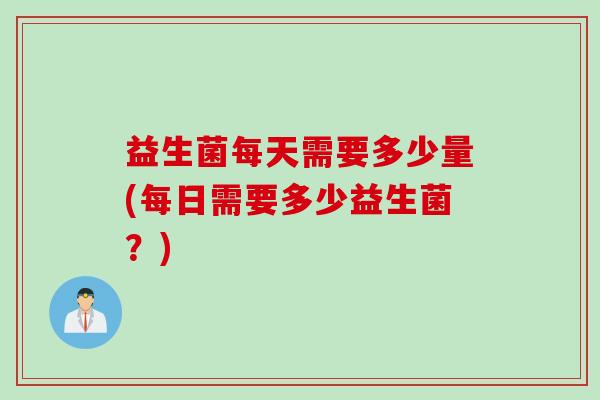 益生菌每天需要多少量(每日需要多少益生菌?) 益生菌每天需要多少量(每日需要多少益生菌?)