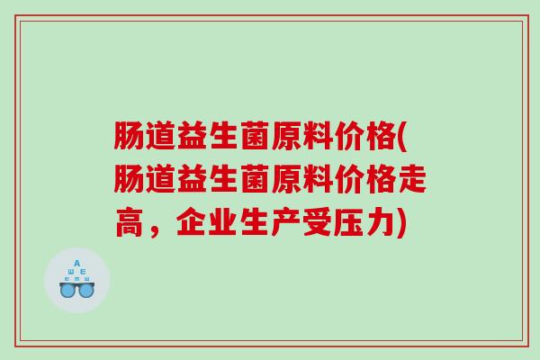 肠道益生菌原料价格(肠道益生菌原料价格走高,企业生产受压力) 肠道益生菌原料价格(肠道益生菌原料价格走高,企业生产受压力)
