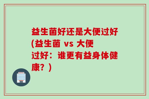 益生菌好还是大便过好(益生菌 vs 大便过好:谁更有益身体健康?) 益生菌好还是大便过好(益生菌 vs 大便过好:谁更有益身体健康?)