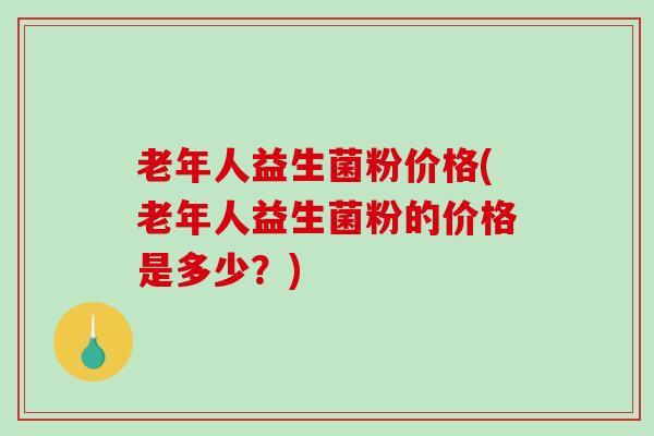 老年人益生菌粉价格(老年人益生菌粉的价格是多少？)