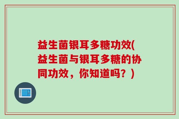 益生菌银耳多糖功效(益生菌与银耳多糖的协同功效，你知道吗？)