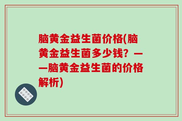 脑黄金益生菌价格(脑黄金益生菌多少钱?——脑黄金益生菌的价格解析) 脑黄金益生菌价格(脑黄金益生菌多少钱?——脑黄金益生菌的价格解析)