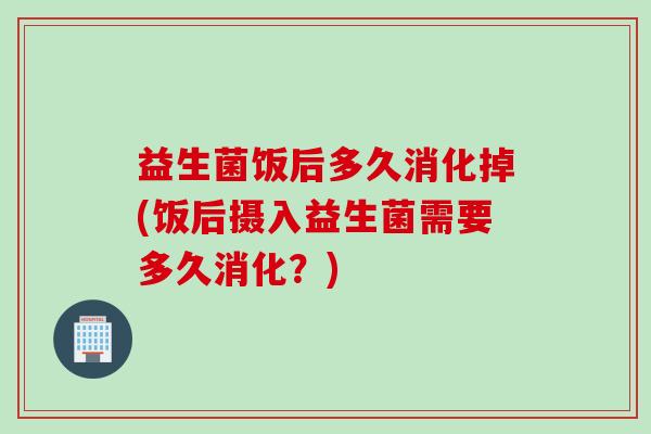 益生菌饭后多久消化掉(饭后摄入益生菌需要多久消化？)