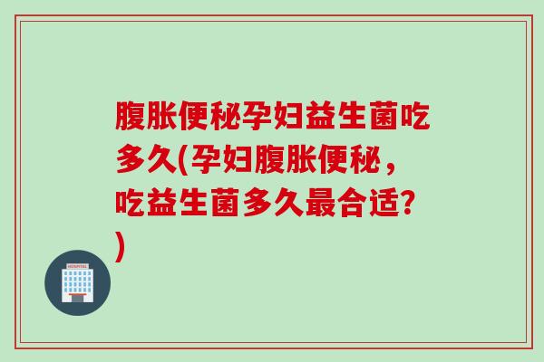 腹胀便秘孕妇益生菌吃多久(孕妇腹胀便秘，吃益生菌多久最合适？)