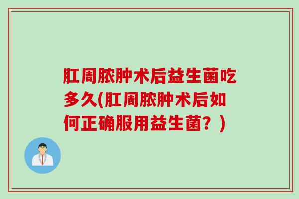 肛周脓肿术后益生菌吃多久(肛周脓肿术后如何正确服用益生菌?) 肛周脓肿术后益生菌吃多久(肛周脓肿术后如何正确服用益生菌?)