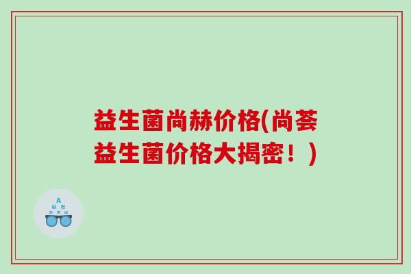 益生菌尚赫价格(尚荟益生菌价格大揭密！)