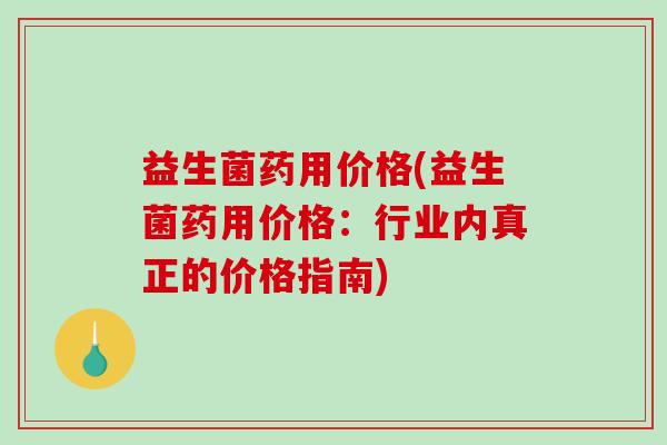 益生菌药用价格(益生菌药用价格:行业内真正的价格指南) 益生菌药用价格(益生菌药用价格:行业内真正的价格指南)