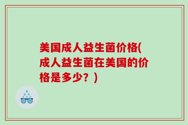 美国成人益生菌价格(成人益生菌在美国的价格是多少?) 美国成人益生菌价格(成人益生菌在美国的价格是多少?)