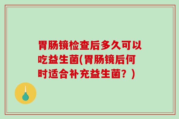 胃肠镜检查后多久可以吃益生菌(胃肠镜后何时适合补充益生菌？)