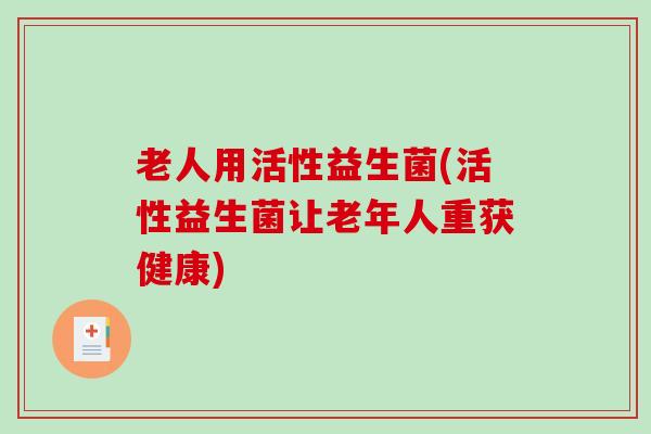 老人用活性益生菌(活性益生菌让老年人重获健康) 老人用活性益生菌(活性益生菌让老年人重获健康)