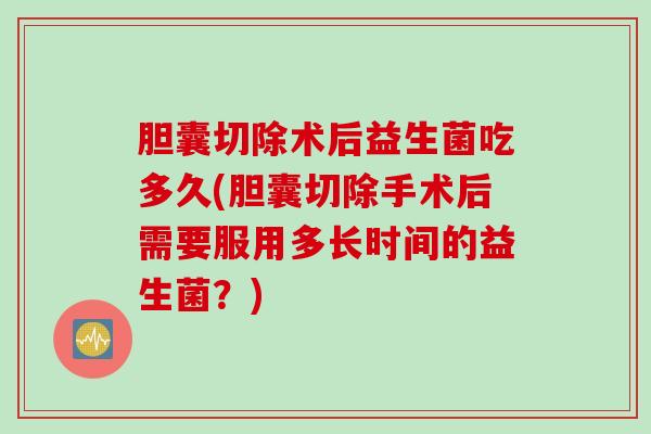 胆囊切除术后益生菌吃多久(胆囊切除手术后需要服用多长时间的益生菌？)