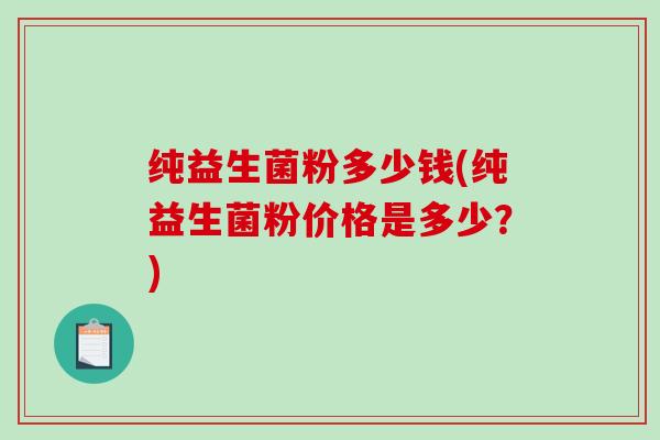 纯益生菌粉多少钱(纯益生菌粉价格是多少?) 纯益生菌粉多少钱(纯益生菌粉价格是多少?)