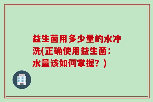 益生菌用多少量的水冲洗(正确使用益生菌：水量该如何掌握？)