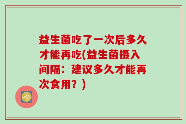 益生菌吃了一次后多久才能再吃(益生菌摄入间隔:建议多久才能再次食用?) 益生菌吃了一次后多久才能再吃(益生菌摄入间隔:建议多久才能再次食用?)