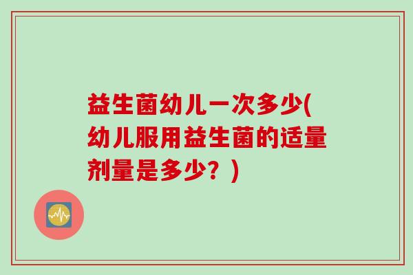 益生菌幼儿一次多少(幼儿服用益生菌的适量剂量是多少?) 益生菌幼儿一次多少(幼儿服用益生菌的适量剂量是多少?)