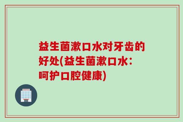益生菌漱口水对牙齿的好处(益生菌漱口水：呵护口腔健康)