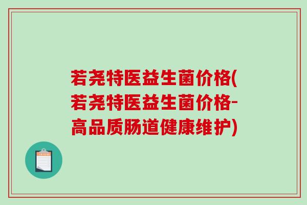 若尧特医益生菌价格(若尧特医益生菌价格-高品质肠道健康维护) 若尧特医益生菌价格(若尧特医益生菌价格-高品质肠道健康维护)