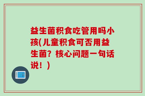 益生菌积食吃管用吗小孩(儿童积食可否用益生菌？核心问题一句话说！)