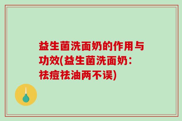 益生菌洗面奶的作用与功效(益生菌洗面奶：祛痘祛油两不误)