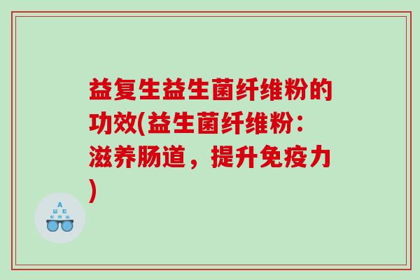 益复生益生菌纤维粉的功效(益生菌纤维粉:滋养肠道,提升力) 益复生益生菌纤维粉的功效(益生菌纤维粉:滋养肠道,提升力)