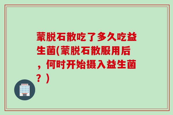 蒙脱石散吃了多久吃益生菌(蒙脱石散服用后，何时开始摄入益生菌？)
