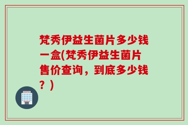 梵秀伊益生菌片多少钱一盒(梵秀伊益生菌片售价查询，到底多少钱？)