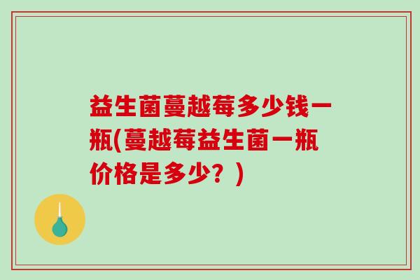 益生菌蔓越莓多少钱一瓶(蔓越莓益生菌一瓶价格是多少?) 益生菌蔓越莓多少钱一瓶(蔓越莓益生菌一瓶价格是多少?)