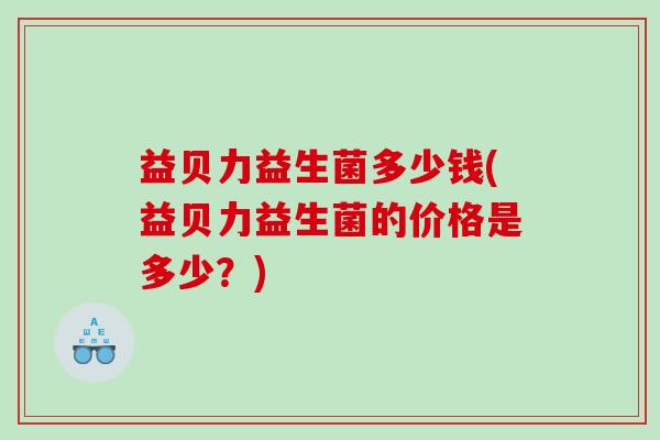 益贝力益生菌多少钱(益贝力益生菌的价格是多少?) 益贝力益生菌多少钱(益贝力益生菌的价格是多少?)
