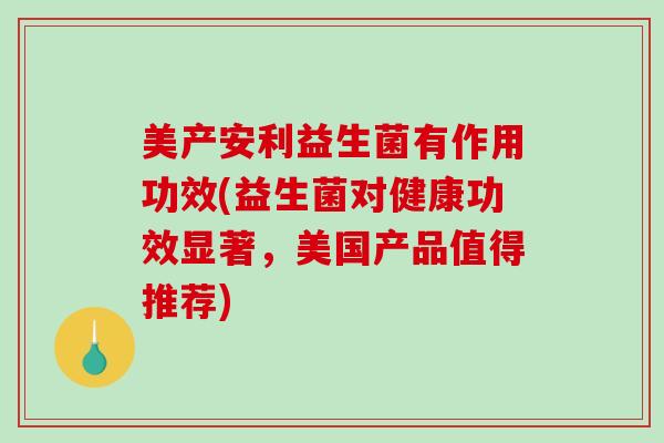 美产安利益生菌有作用功效(益生菌对健康功效显著，美国产品值得推荐)