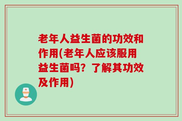 老年人益生菌的功效和作用(老年人应该服用益生菌吗？了解其功效及作用)