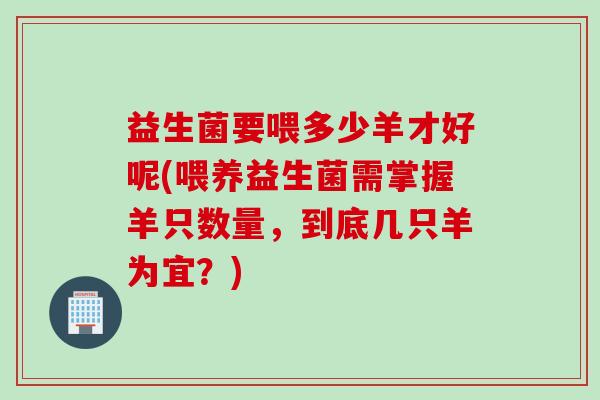 益生菌要喂多少羊才好呢(喂养益生菌需掌握羊只数量,到底几只羊为宜?) 益生菌要喂多少羊才好呢(喂养益生菌需掌握羊只数量,到底几只羊为宜?)
