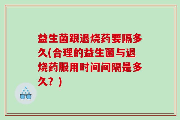 益生菌跟退烧药要隔多久(合理的益生菌与退烧药服用时间间隔是多久？)
