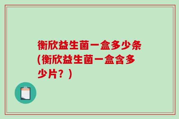 衡欣益生菌一盒多少条(衡欣益生菌一盒含多少片?) 衡欣益生菌一盒多少条(衡欣益生菌一盒含多少片?)