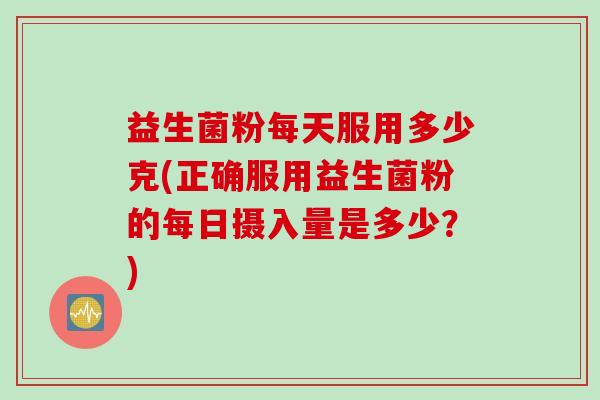 益生菌粉每天服用多少克(正确服用益生菌粉的每日摄入量是多少？)