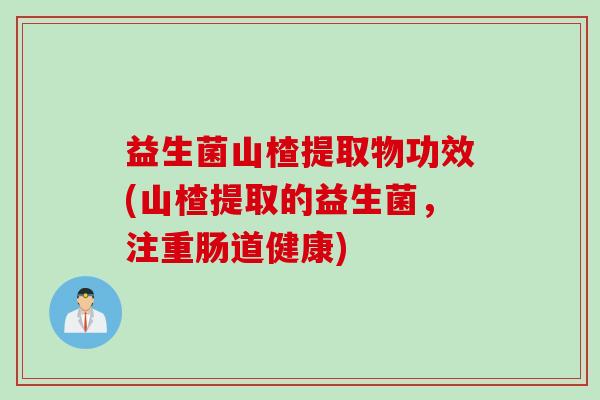 益生菌山楂提取物功效(山楂提取的益生菌,注重肠道健康) 益生菌山楂提取物功效(山楂提取的益生菌,注重肠道健康)