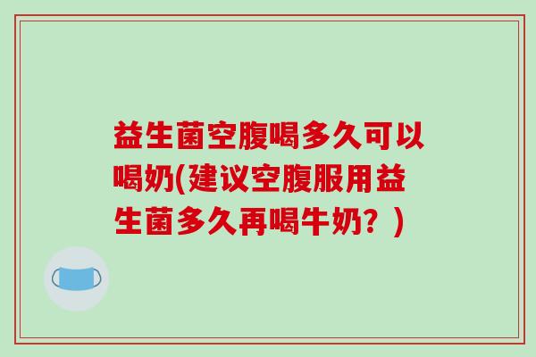 益生菌空腹喝多久可以喝奶(建议空腹服用益生菌多久再喝牛奶?) 益生菌空腹喝多久可以喝奶(建议空腹服用益生菌多久再喝牛奶?)