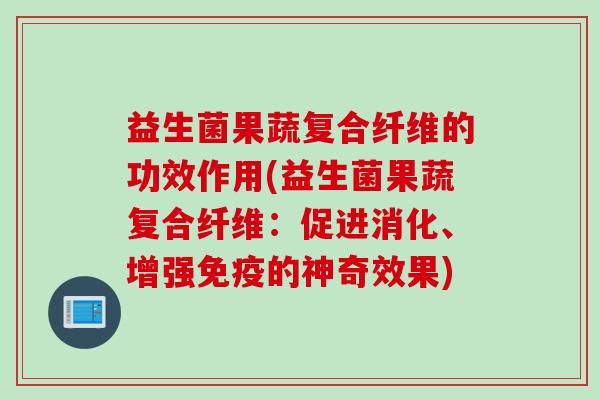 益生菌果蔬复合纤维的功效作用(益生菌果蔬复合纤维:促进消化、增强的神奇效果) 益生菌果蔬复合纤维的功效作用(益生菌果蔬复合纤维:促进消化、增强的神奇效果)