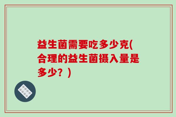 益生菌需要吃多少克(合理的益生菌摄入量是多少?) 益生菌需要吃多少克(合理的益生菌摄入量是多少?)