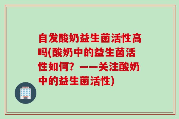 自发酸奶益生菌活性高吗(酸奶中的益生菌活性如何？——关注酸奶中的益生菌活性)