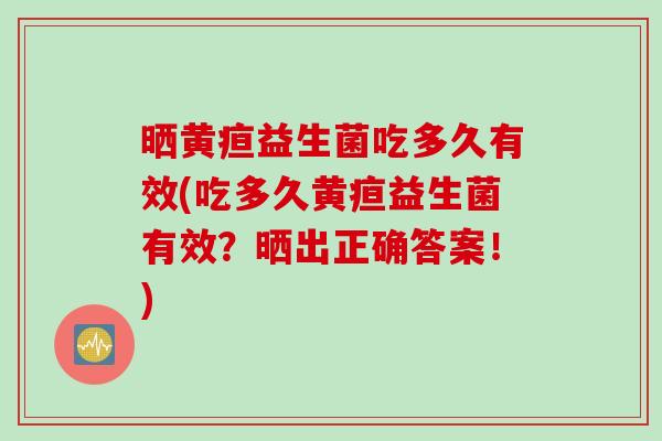 晒黄疸益生菌吃多久有效(吃多久黄疸益生菌有效?晒出正确答案!) 晒黄疸益生菌吃多久有效(吃多久黄疸益生菌有效?晒出正确答案!)