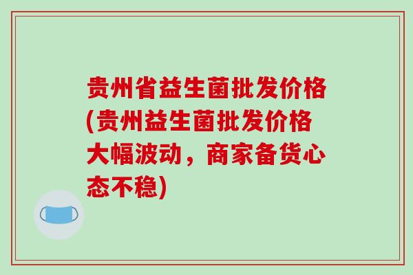 贵州省益生菌批发价格(贵州益生菌批发价格大幅波动,商家备货心态不稳) 贵州省益生菌批发价格(贵州益生菌批发价格大幅波动,商家备货心态不稳)