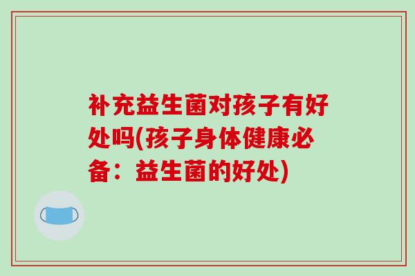 补充益生菌对孩子有好处吗(孩子身体健康必备:益生菌的好处) 补充益生菌对孩子有好处吗(孩子身体健康必备:益生菌的好处)