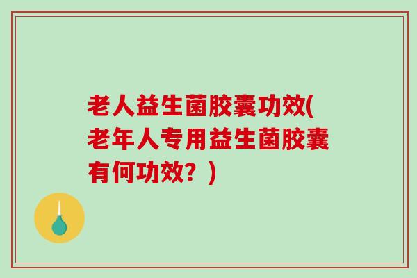 老人益生菌胶囊功效(老年人专用益生菌胶囊有何功效？)