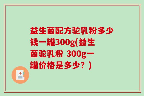 益生菌配方驼乳粉多少钱一罐300g(益生菌驼乳粉 300g一罐价格是多少?) 益生菌配方驼乳粉多少钱一罐300g(益生菌驼乳粉 300g一罐价格是多少?)